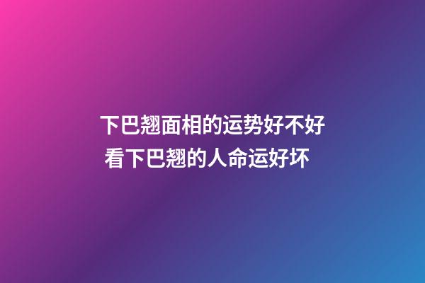 下巴翘面相的运势好不好 看下巴翘的人命运好坏